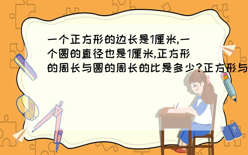 一个正方形的边长是1厘米,一个圆的直径也是1厘米,正方形的周长与圆的周长的比是多少?正方形与圆的面积比是多少?比值是多少?π当3.14算,比是200比157,面积比是200比157,比值是157分之200,