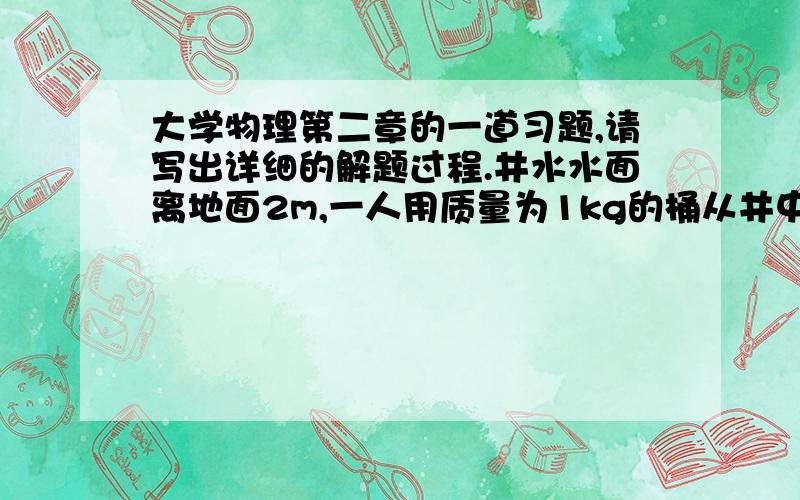 大学物理第二章的一道习题,请写出详细的解题过程.井水水面离地面2m,一人用质量为1kg的桶从井中提10kg的水,但由于水桶漏水,每升高0.5m要漏去0.2kg的水.求水桶匀速地从井中提到地面的过程中