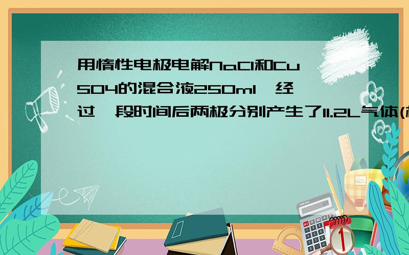 用惰性电极电解NaCl和CuSO4的混合液250ml,经过一段时间后两极分别产生了11.2L气体(标),NaCl的物质的量不能是A0.5mol/L B 4mol/L C 1.5mol/L D 1mol/L