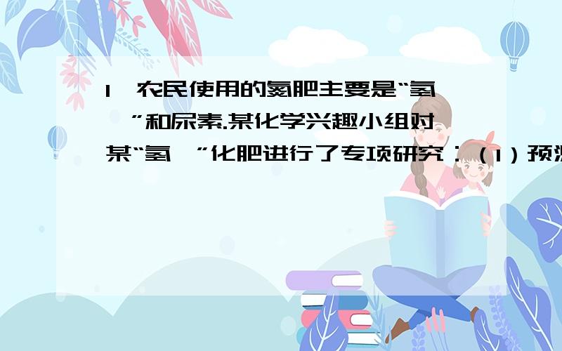 1、农民使用的氮肥主要是“氢铵”和尿素.某化学兴趣小组对某“氢铵”化肥进行了专项研究：（1）预测：根据已有知识预测该“氢铵”是碳酸或亚硫酸或硫酸的铵盐.（2）验证和探究：①NH