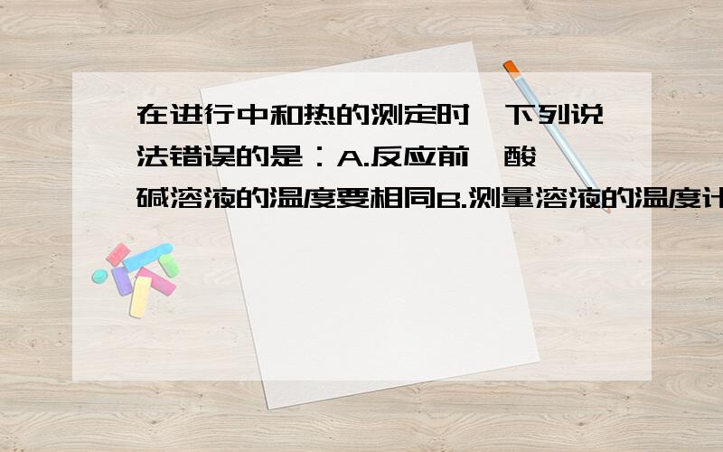 在进行中和热的测定时,下列说法错误的是：A.反应前,酸,碱溶液的温度要相同B.测量溶液的温度计要一直插在溶液中C.为了使反应均匀进行,可以向酸（碱）中分次加入碱（酸）D.为了使反应更