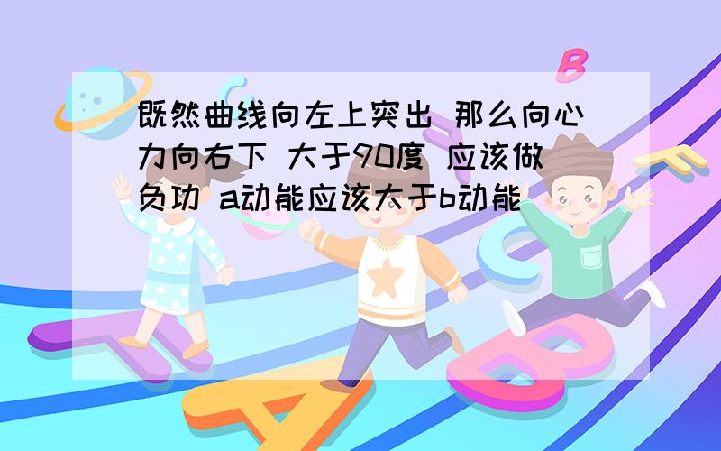 既然曲线向左上突出 那么向心力向右下 大于90度 应该做负功 a动能应该大于b动能