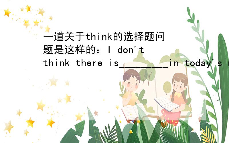 一道关于think的选择题问题是这样的：I don't think there is_________in today's newspaper.A.something interesting B.interesting somethingC.anything interesting D.interesting anything