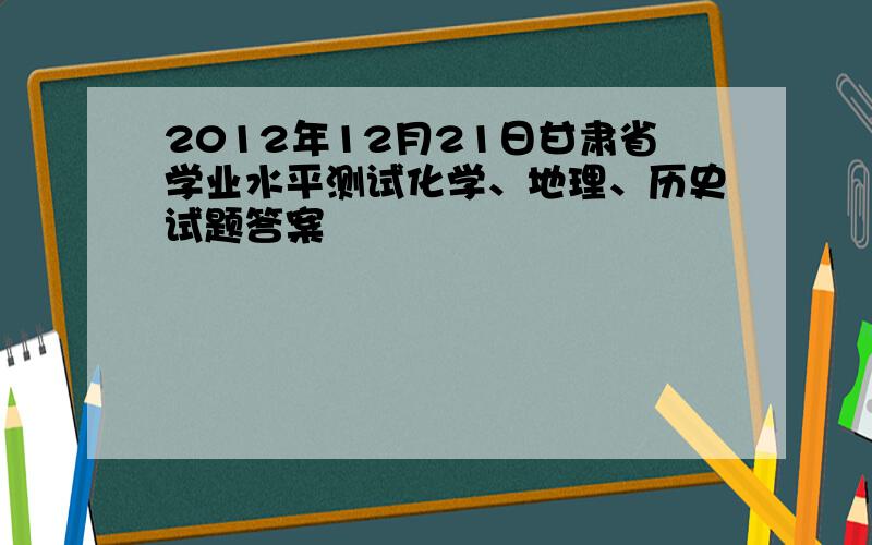 2012年12月21日甘肃省学业水平测试化学、地理、历史试题答案