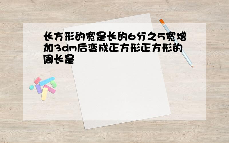 长方形的宽是长的6分之5宽增加3dm后变成正方形正方形的周长是