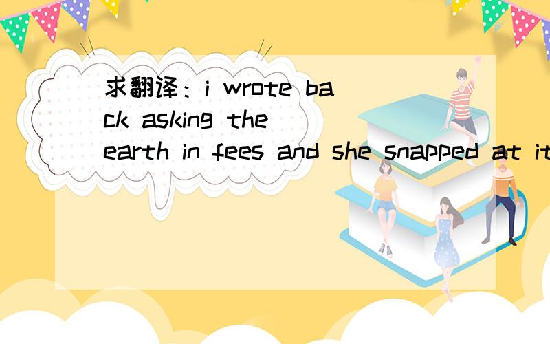 求翻译：i wrote back asking the earth in fees and she snapped at it.