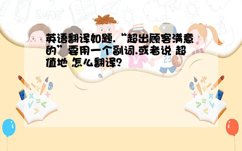 英语翻译如题.“超出顾客满意的”要用一个副词.或者说 超值地 怎么翻译？