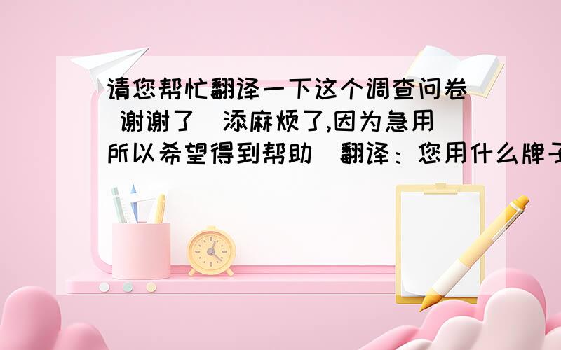 请您帮忙翻译一下这个调查问卷 谢谢了（添麻烦了,因为急用所以希望得到帮助）翻译：您用什么牌子的化妆品呢? A雅芳B玉兰油C小护士D李医生E是牌子的就好F不论牌子,效果好就行G不限定,经