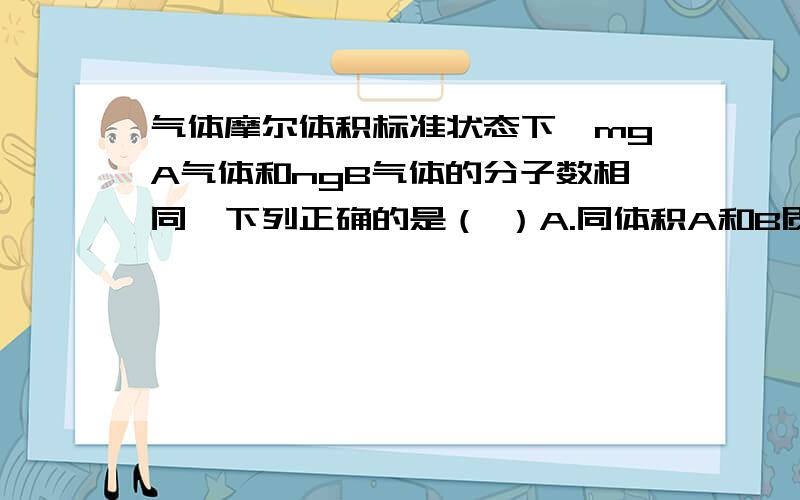 气体摩尔体积标准状态下,mgA气体和ngB气体的分子数相同,下列正确的是（ ）A.同体积A和B质量比为m:nB.25℃时,1KgB分子数之比为n:mC.同温同压下,AB的密度之比为n:mD.标准状况下,等质量的AB体积之