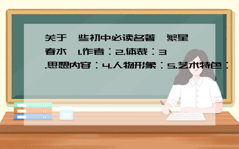 关于一些初中必读名著《繁星 春水》1.作者：2.体裁：3.思想内容：4.人物形象：5.艺术特色：【下面都是以这个格式】《童年》1.2.3.4.5.《钢铁是怎样炼成的》1.2.3.4.5.《朝花夕拾》1.2.3.4.5.《