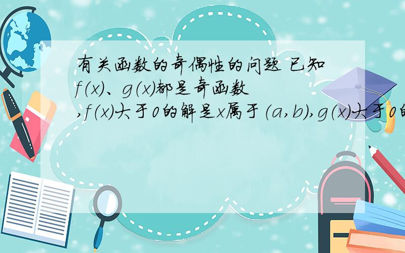 有关函数的奇偶性的问题 已知f（x）、g（x）都是奇函数,f（x）大于0的解是x属于（a,b）,g（x）大于0的解为x属于（a/2,b/2）,其中0小于2a小于b,则f（x）乘以g（x）大于0的解集是——?