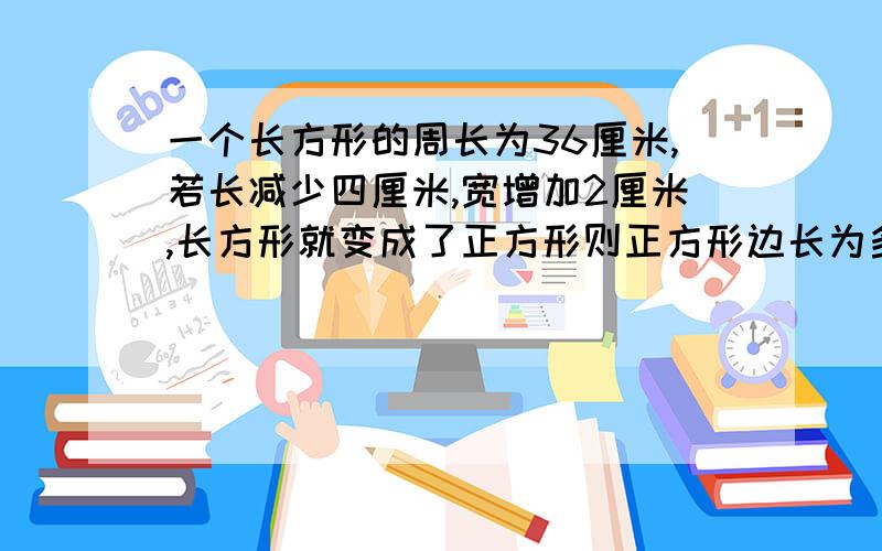 一个长方形的周长为36厘米,若长减少四厘米,宽增加2厘米,长方形就变成了正方形则正方形边长为多少列方程