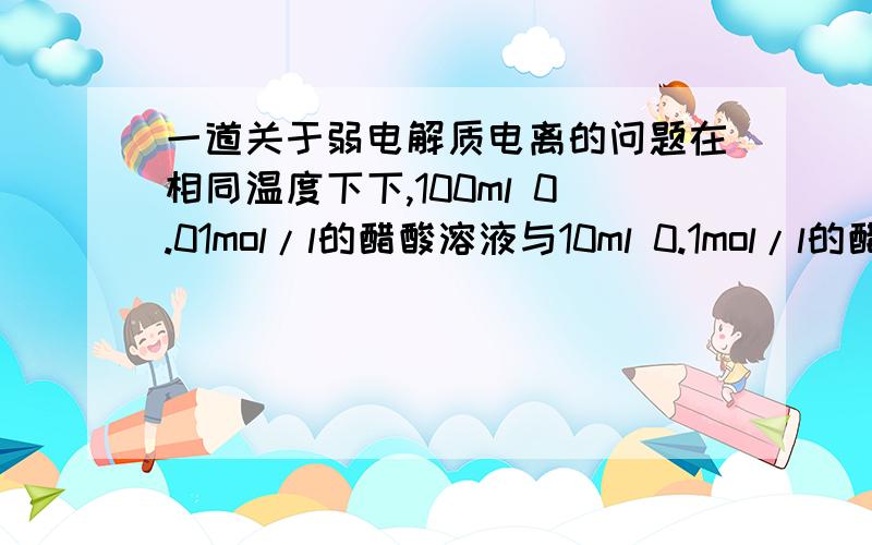 一道关于弱电解质电离的问题在相同温度下下,100ml 0.01mol/l的醋酸溶液与10ml 0.1mol/l的醋酸溶液相比较,下列数值前者大于后者的是 A.中和时所需的NAOH的量 B.电离度 C.H+的物质的量 D.H+的物质的