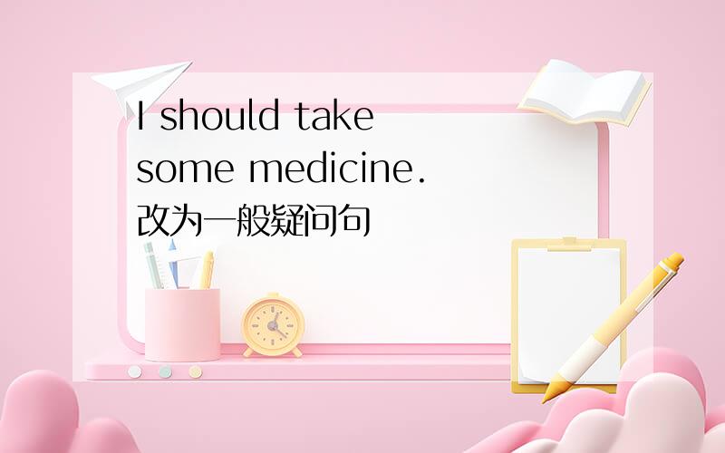 I should take some medicine.改为一般疑问句