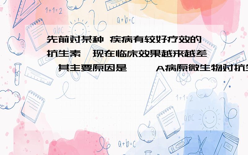 先前对某种 疾病有较好疗效的抗生素,现在临床效果越来越差,其主要原因是—— A病原微生物对抗生素进行选先前对某种 疾病有较好疗效的抗生素,现在临床效果越来越差,其主要原因是——A