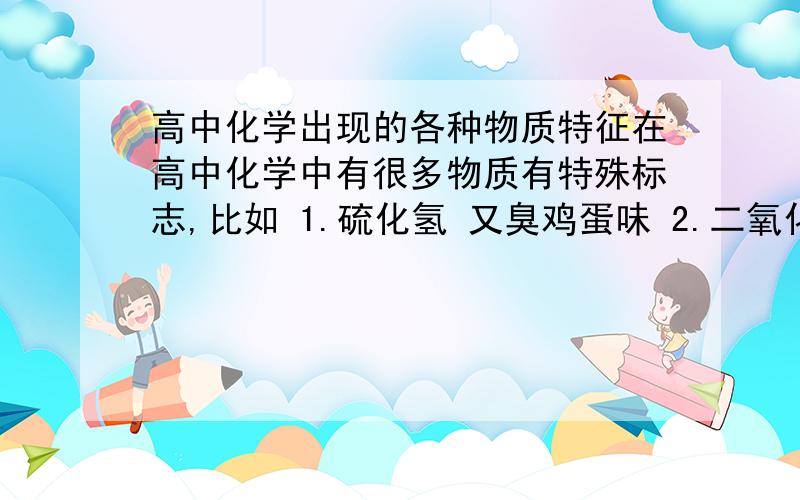 高中化学出现的各种物质特征在高中化学中有很多物质有特殊标志,比如 1.硫化氢 又臭鸡蛋味 2.二氧化碳通到澄清石灰水中变混浊 等本身或化学反应特征能否给我比较全的各种物质特征最好