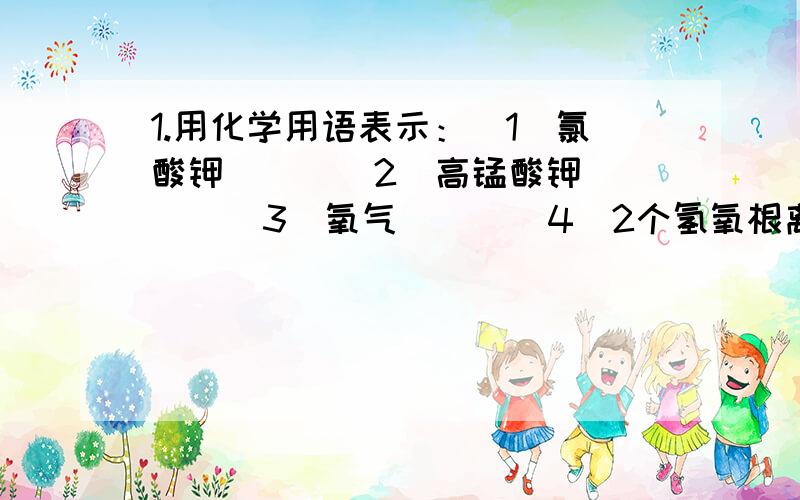 1.用化学用语表示：（1）氯酸钾（ ） （2）高锰酸钾（ ） （3）氧气（ ） （4）2个氢氧根离子（ ） （5）1.用化学用语表示：（1）氯酸钾（ ） （2）高锰酸钾（ ） （3）氧气（ ） （4）2个