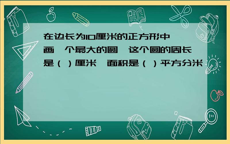 在边长为10厘米的正方形中,画一个最大的圆,这个圆的周长是（）厘米,面积是（）平方分米