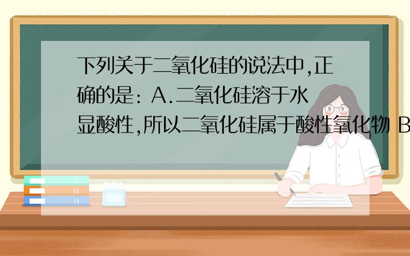 下列关于二氧化硅的说法中,正确的是: A.二氧化硅溶于水显酸性,所以二氧化硅属于酸性氧化物 B.将二氧化碳通入硅酸钠溶液中可以得到硅酸 C.二氧化硅晶体中存在单个二氧化硅分子 D.二氧化