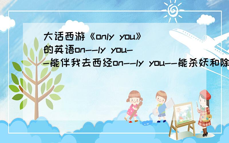 大话西游《only you》的英语on--ly you--能伴我去西经on--ly you--能杀妖和除魔only you 能保护我叫螃蟹和蚌精无法吃我你本领最大就是 onlyyou--至尊宝:哎……唐僧:on--ly you--别怪师傅嘀咕戴上金箍儿