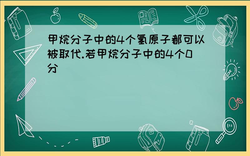 甲烷分子中的4个氢原子都可以被取代.若甲烷分子中的4个0分