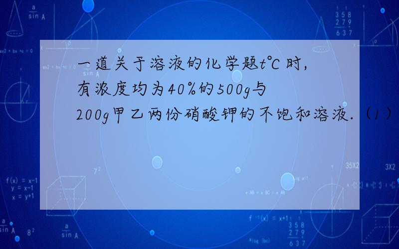 一道关于溶液的化学题t℃时,有浓度均为40%的500g与200g甲乙两份硝酸钾的不饱和溶液.（1）将两份溶液分别蒸发80g水后冷却到t℃,两溶液中都析出硝酸钾晶体,则析出硝酸钾晶体的质量是甲（大