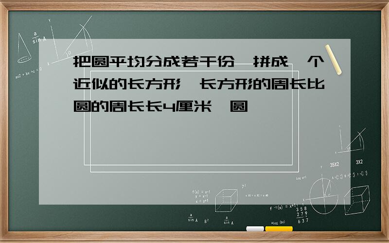 把圆平均分成若干份,拼成一个近似的长方形,长方形的周长比圆的周长长4厘米,圆