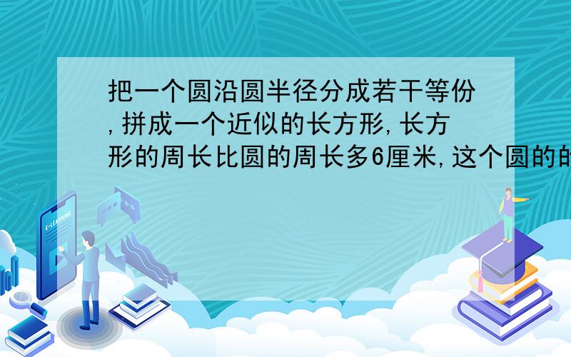 把一个圆沿圆半径分成若干等份,拼成一个近似的长方形,长方形的周长比圆的周长多6厘米,这个圆的的周长是多少?要有分析过程