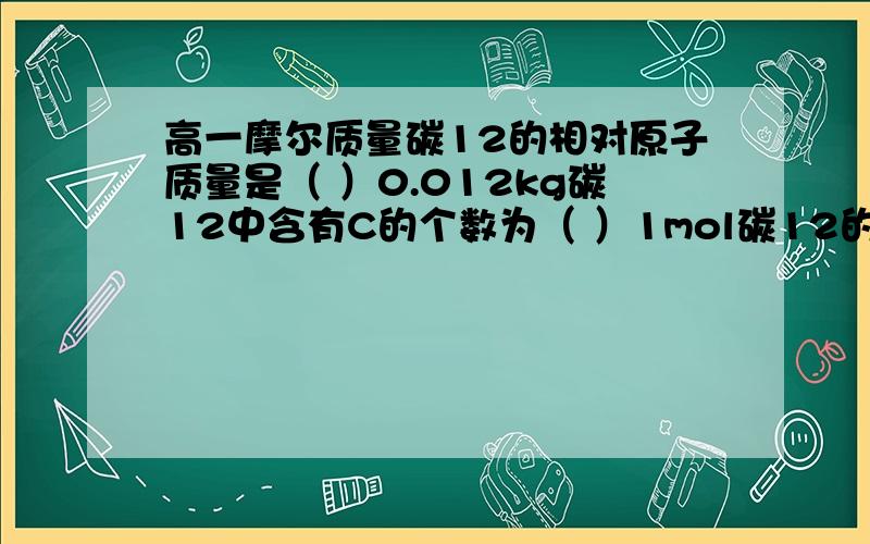 高一摩尔质量碳12的相对原子质量是（ ）0.012kg碳12中含有C的个数为（ ）1mol碳12的质量为（ ）g.