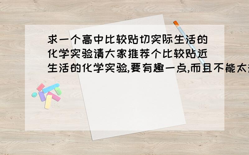 求一个高中比较贴切实际生活的化学实验请大家推荐个比较贴近生活的化学实验,要有趣一点,而且不能太难了,实验报告要好写一些.多给几个候选方案.谢了.我要高中的啊，初中的有点太....要