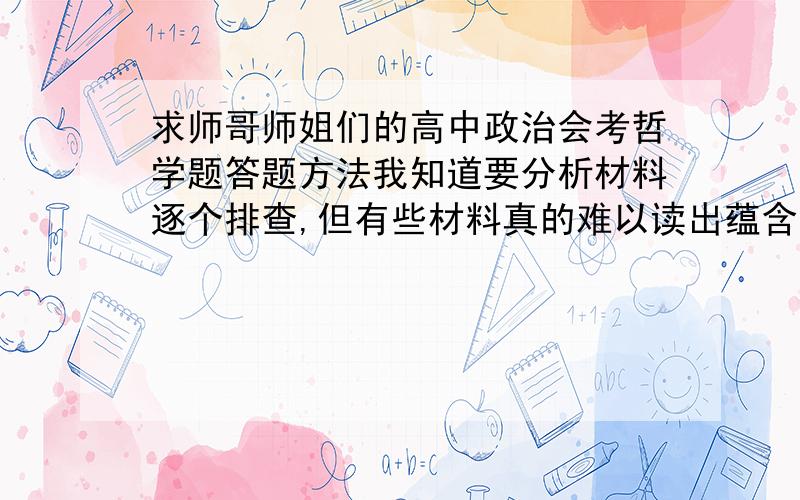 求师哥师姐们的高中政治会考哲学题答题方法我知道要分析材料逐个排查,但有些材料真的难以读出蕴含了什么哲学道理,怎么办呢?能不能具体介绍几种题目体现、暗示的思想?还有,矛盾在哪