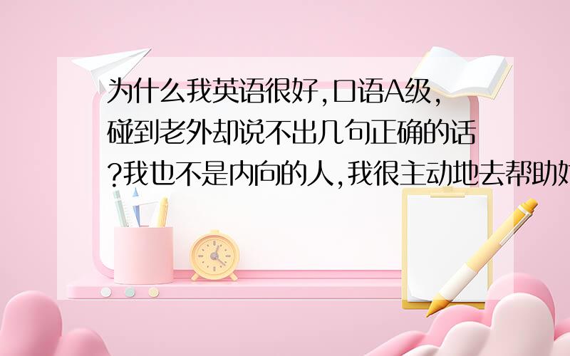 为什么我英语很好,口语A级,碰到老外却说不出几句正确的话?我也不是内向的人,我很主动地去帮助她们（老外）明明英语很好,口语A,却居然连简单的话都说不好……到底我……是怎么?!