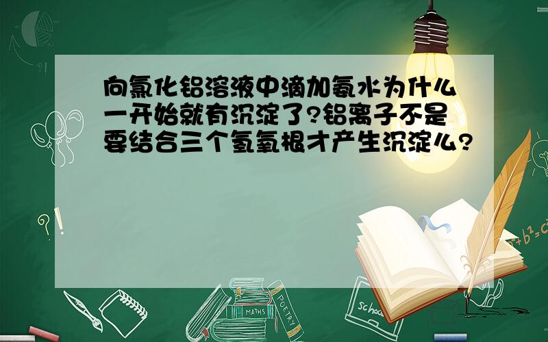 向氯化铝溶液中滴加氨水为什么一开始就有沉淀了?铝离子不是要结合三个氢氧根才产生沉淀么?