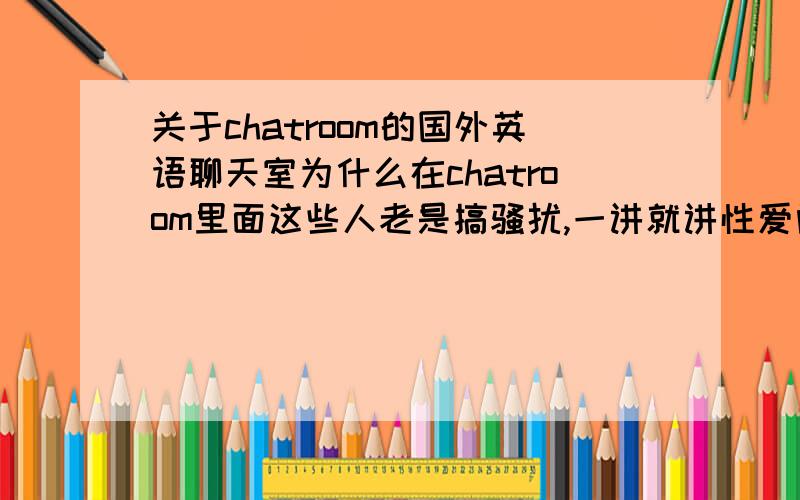 关于chatroom的国外英语聊天室为什么在chatroom里面这些人老是搞骚扰,一讲就讲性爱问题的,我真的好无奈啊,感觉太恶心了.哪里可以纯洁一点啊?