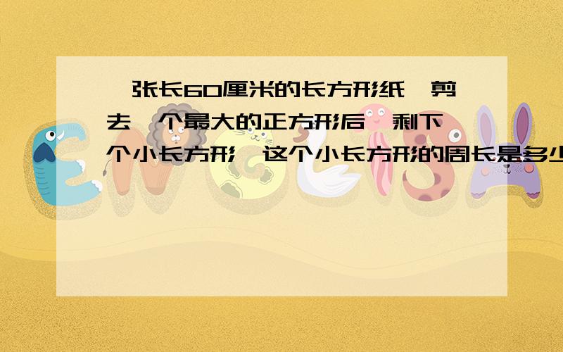 一张长60厘米的长方形纸,剪去一个最大的正方形后,剩下一个小长方形,这个小长方形的周长是多少?只知道到长方形是长。