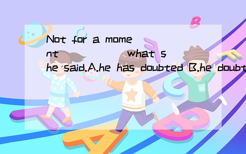 Not for a moment______what she said.A.he has doubted B.he doubtsC.he did doubt D.did he doubt请问以上题目为什么选择 D 选项,望各位老师和学长赐教.