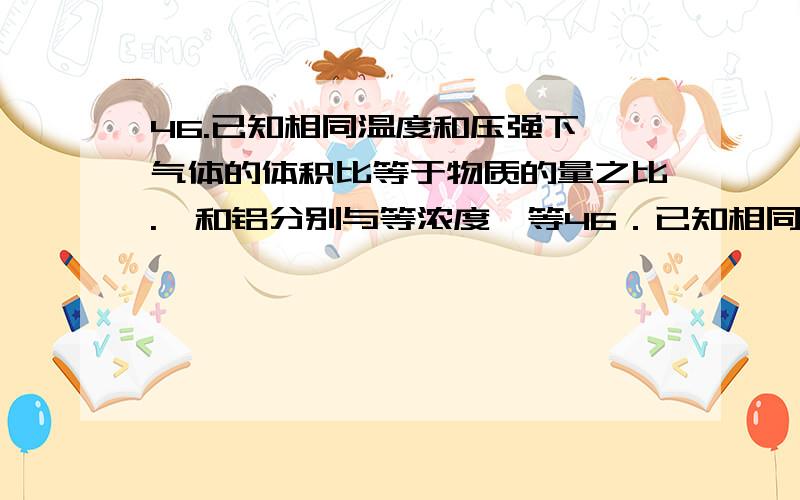 46.已知相同温度和压强下,气体的体积比等于物质的量之比.镁和铝分别与等浓度、等46．已知相同温度和压强下,气体的体积比等于物质的量之比.镁和铝分别与等浓度、等体积的过量稀硫酸反