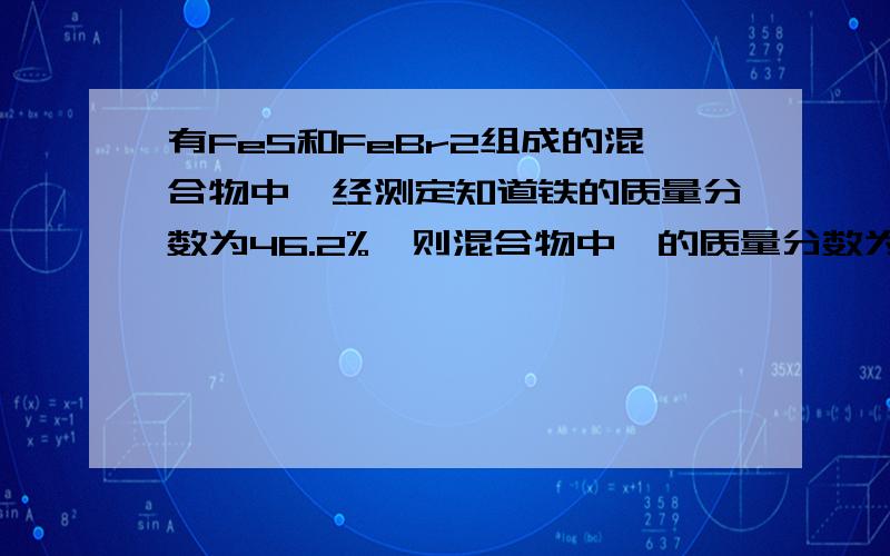 有FeS和FeBr2组成的混合物中,经测定知道铁的质量分数为46.2%,则混合物中溴的质量分数为（将一下过程）