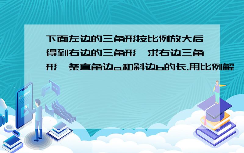 下面左边的三角形按比例放大后得到右边的三角形,求右边三角形一条直角边a和斜边b的长.用比例解