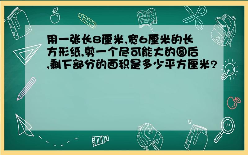 用一张长8厘米,宽6厘米的长方形纸,剪一个尽可能大的圆后,剩下部分的面积是多少平方厘米?