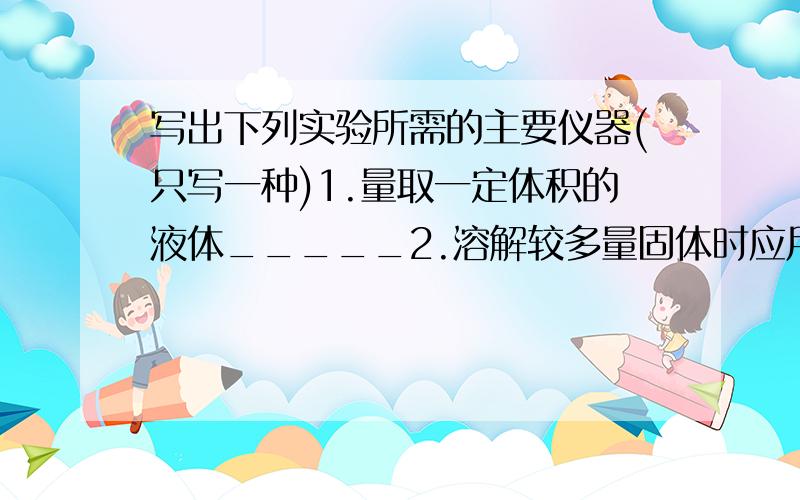 写出下列实验所需的主要仪器(只写一种)1.量取一定体积的液体_____2.溶解较多量固体时应用_____3.给物质加热时需用_____4.少量试剂反应时需用_____5.称量固体药品的是_____6.可用于搅拌液体的是_