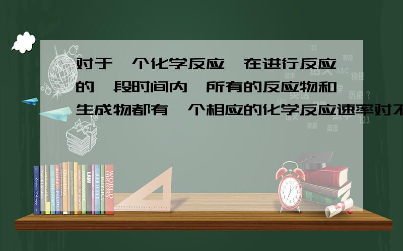 对于一个化学反应,在进行反应的一段时间内,所有的反应物和生成物都有一个相应的化学反应速率对不对?