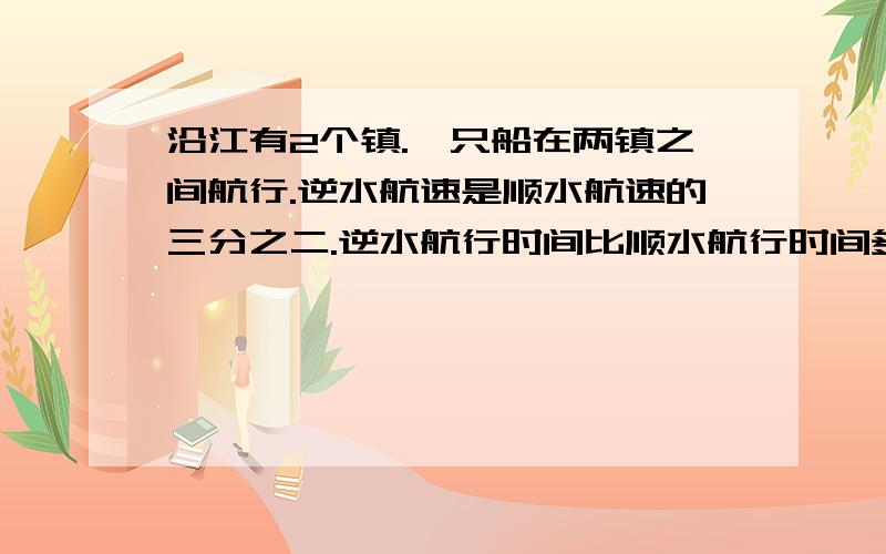 沿江有2个镇.一只船在两镇之间航行.逆水航速是顺水航速的三分之二.逆水航行时间比顺水航行时间多2小时.求船顺水航行所需时间?