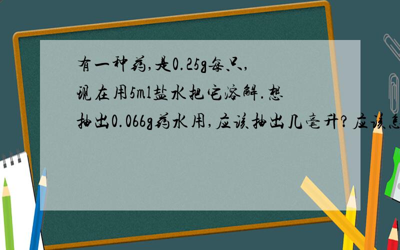 有一种药,是0.25g每只,现在用5ml盐水把它溶解.想抽出0.066g药水用,应该抽出几毫升?应该怎么算?