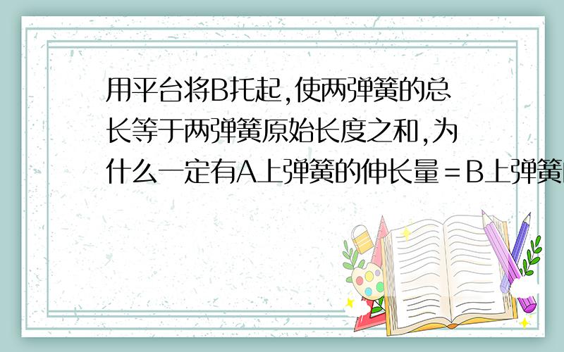 用平台将B托起,使两弹簧的总长等于两弹簧原始长度之和,为什么一定有A上弹簧的伸长量＝B上弹簧的压缩量.难道不可以A伸长多一点,B压缩少一点,这样不也等于原长吗?为什么偏偏要相等才满