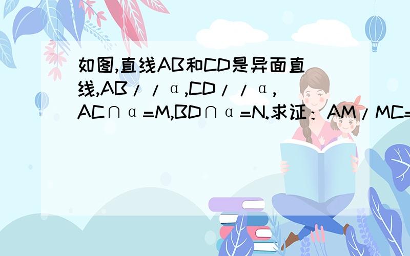 如图,直线AB和CD是异面直线,AB//α,CD//α,AC∩α=M,BD∩α=N.求证：AM/MC=BN/ND.