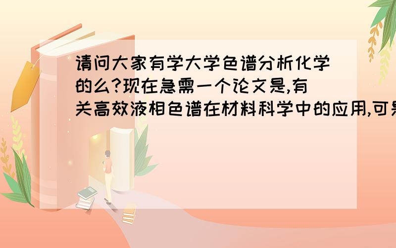 请问大家有学大学色谱分析化学的么?现在急需一个论文是,有关高效液相色谱在材料科学中的应用,可是我还没学到呢,所以希望得到大家的帮助,帮我找一些杂志,期刊,有关这方面的,好的话,