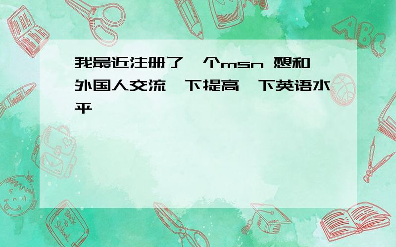 我最近注册了一个msn 想和外国人交流一下提高一下英语水平