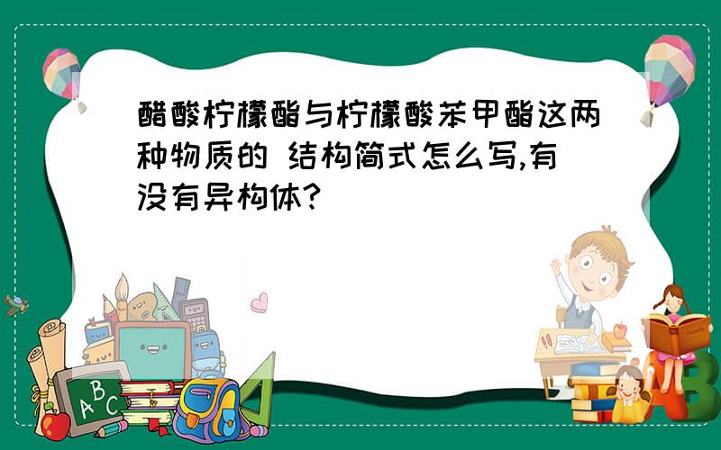 醋酸柠檬酯与柠檬酸苯甲酯这两种物质的 结构简式怎么写,有没有异构体?