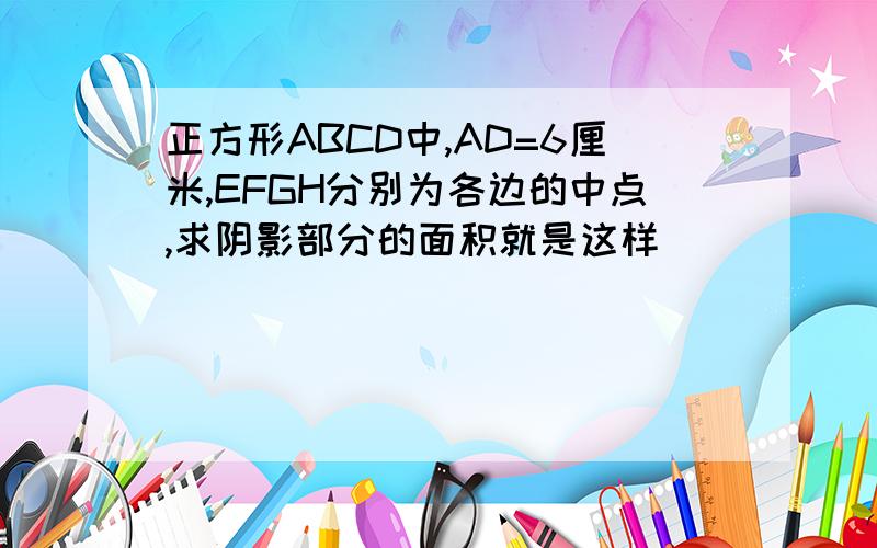 正方形ABCD中,AD=6厘米,EFGH分别为各边的中点,求阴影部分的面积就是这样